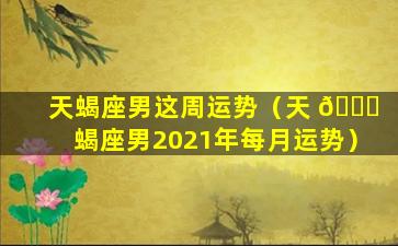 天蝎座男这周运势（天 🐝 蝎座男2021年每月运势）